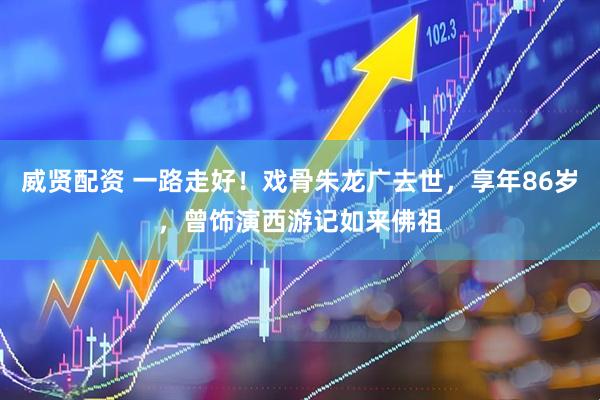 威贤配资 一路走好！戏骨朱龙广去世，享年86岁，曾饰演西游记如来佛祖