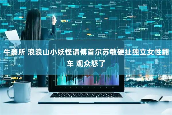 牛鑫所 浪浪山小妖怪请傅首尔苏敏硬扯独立女性翻车 观众怒了