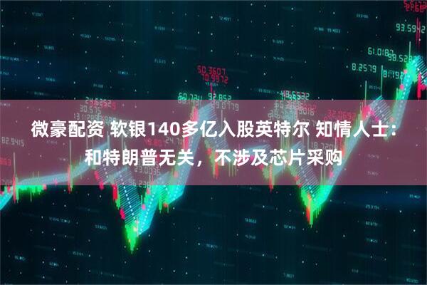 微豪配资 软银140多亿入股英特尔 知情人士：和特朗普无关，不涉及芯片采购