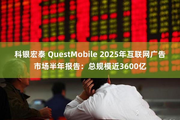 科银宏泰 QuestMobile 2025年互联网广告市场半年报告：总规模近3600亿
