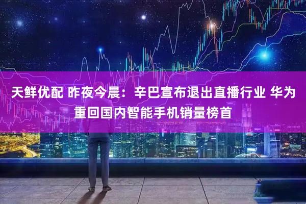 天鲜优配 昨夜今晨：辛巴宣布退出直播行业 华为重回国内智能手机销量榜首
