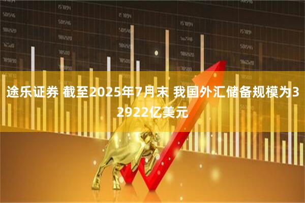 途乐证券 截至2025年7月末 我国外汇储备规模为32922亿美元