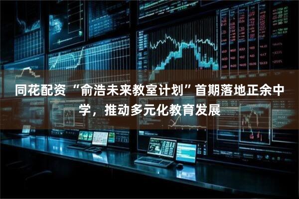 同花配资 “俞浩未来教室计划”首期落地正余中学，推动多元化教育发展
