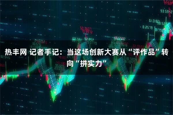 热丰网 记者手记：当这场创新大赛从“评作品”转向“拼实力”