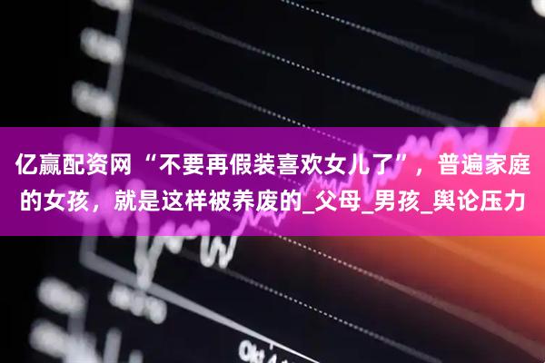 亿赢配资网 “不要再假装喜欢女儿了”，普遍家庭的女孩，就是这样被养废的_父母_男孩_舆论压力