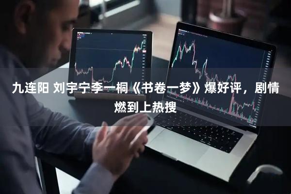 九连阳 刘宇宁李一桐《书卷一梦》爆好评，剧情燃到上热搜