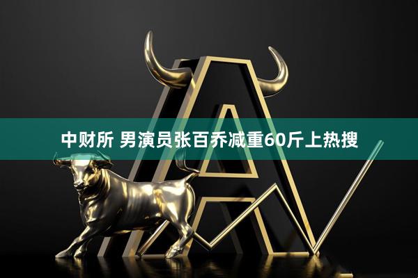 中财所 男演员张百乔减重60斤上热搜
