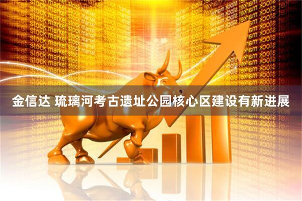 金信达 琉璃河考古遗址公园核心区建设有新进展