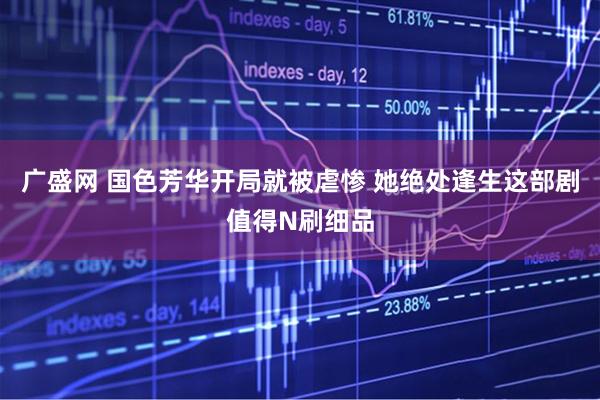 广盛网 国色芳华开局就被虐惨 她绝处逢生这部剧值得N刷细品