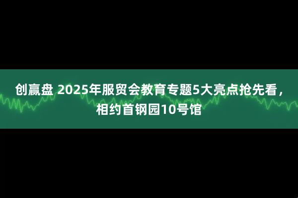 创赢盘 2025年服贸会教育专题5大亮点抢先看，相约首钢园10号馆