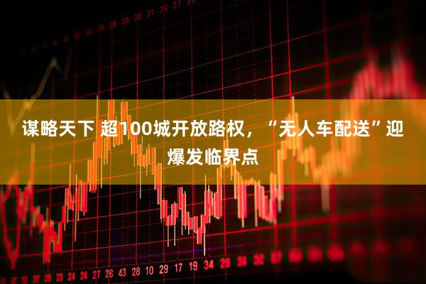 谋略天下 超100城开放路权，“无人车配送”迎爆发临界点