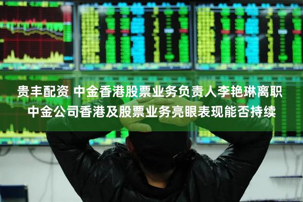 贵丰配资 中金香港股票业务负责人李艳琳离职 中金公司香港及股票业务亮眼表现能否持续