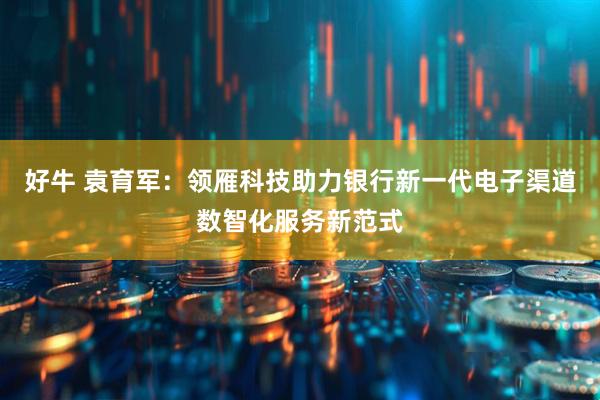 好牛 袁育军：领雁科技助力银行新一代电子渠道数智化服务新范式