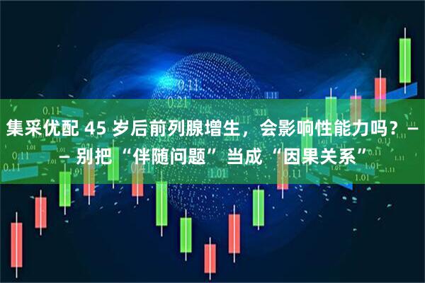 集采优配 45 岁后前列腺增生，会影响性能力吗？—— 别把 “伴随问题” 当成 “因果关系”