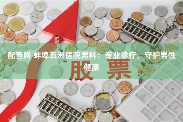 配查网 蚌埠五洲医院男科：专业诊疗，守护男性健康