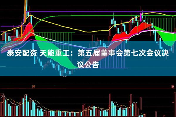 泰安配资 天能重工：第五届董事会第七次会议决议公告