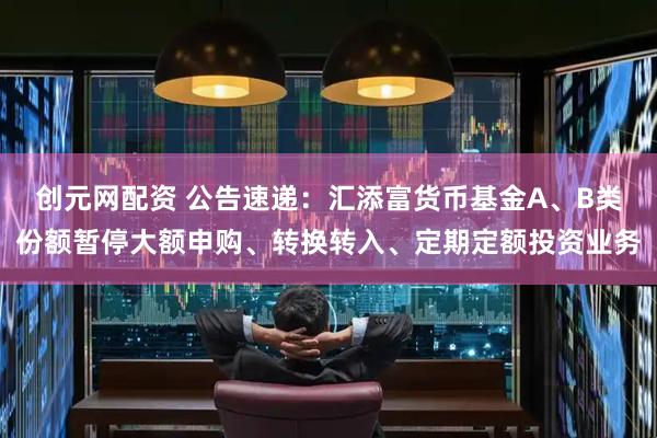 创元网配资 公告速递：汇添富货币基金A、B类份额暂停大额申购、转换转入、定期定额投资业务