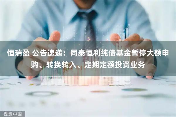 恒瑞盈 公告速递：同泰恒利纯债基金暂停大额申购、转换转入、定期定额投资业务