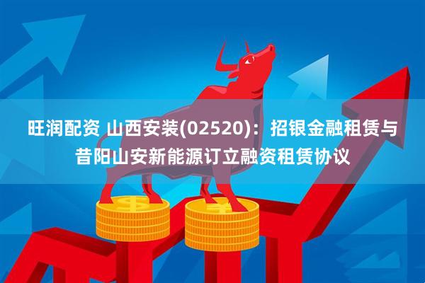 旺润配资 山西安装(02520)：招银金融租赁与昔阳山安新能源订立融资租赁协议
