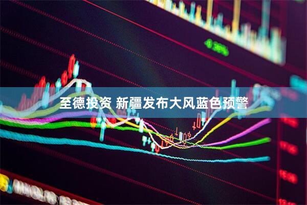 至德投资 新疆发布大风蓝色预警