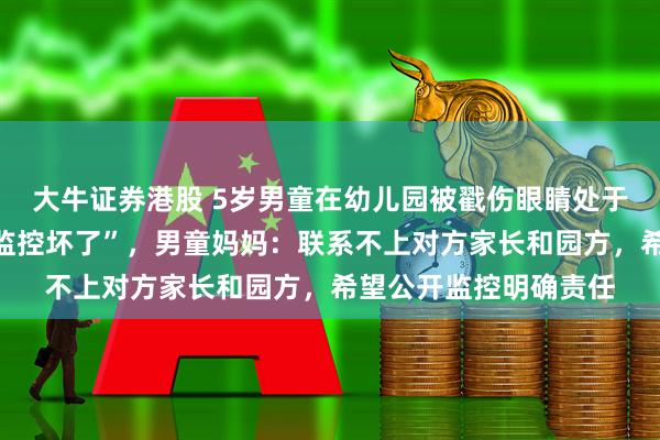 大牛证券港股 5岁男童在幼儿园被戳伤眼睛处于失明状态，被告知“监控坏了”，男童妈妈：联系不上对方家长和园方，希望公开监控明确责任