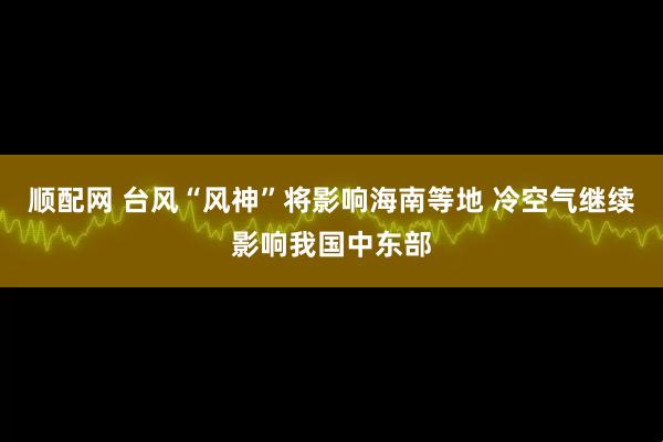 顺配网 台风“风神”将影响海南等地 冷空气继续影响我国中东部