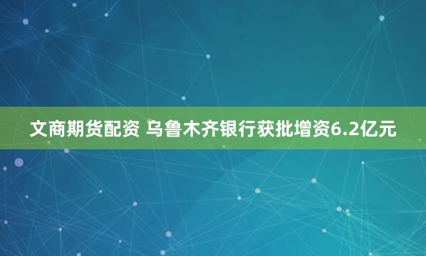 文商期货配资 乌鲁木齐银行获批增资6.2亿元
