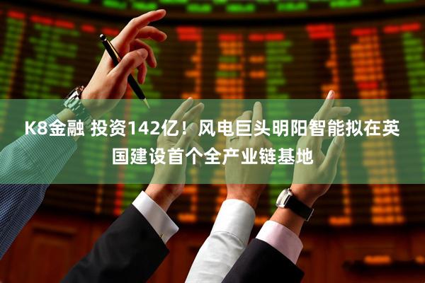 K8金融 投资142亿！风电巨头明阳智能拟在英国建设首个全产业链基地
