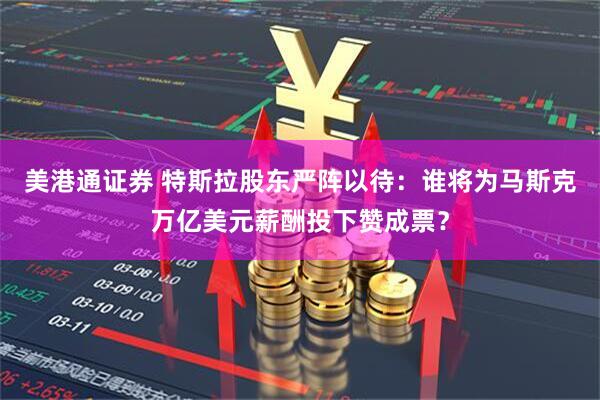 美港通证券 特斯拉股东严阵以待：谁将为马斯克万亿美元薪酬投下赞成票？