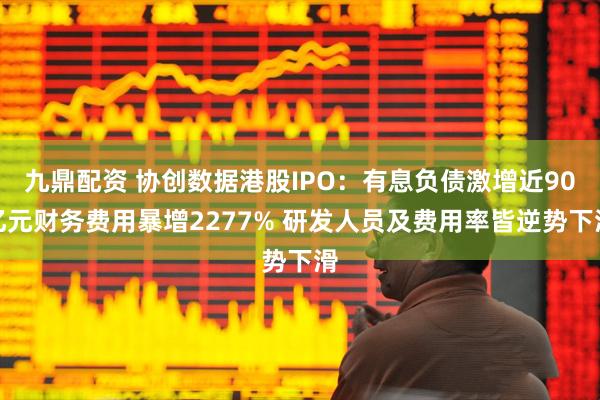九鼎配资 协创数据港股IPO：有息负债激增近90亿元财务费用暴增2277% 研发人员及费用率皆逆势下滑