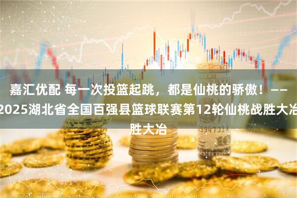 嘉汇优配 每一次投篮起跳，都是仙桃的骄傲！——2025湖北省全国百强县篮球联赛第12轮仙桃战胜大冶