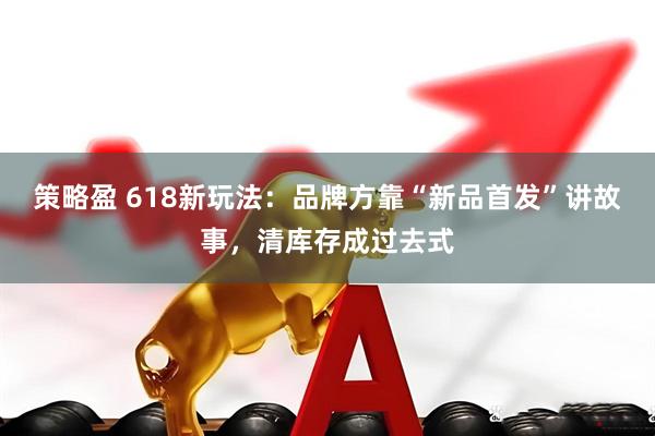 策略盈 618新玩法：品牌方靠“新品首发”讲故事，清库存成过去式