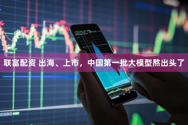 联富配资 出海、上市，中国第一批大模型熬出头了