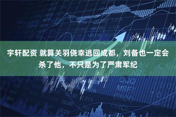 宇轩配资 就算关羽侥幸逃回成都，刘备也一定会杀了他，不只是为了严肃军纪