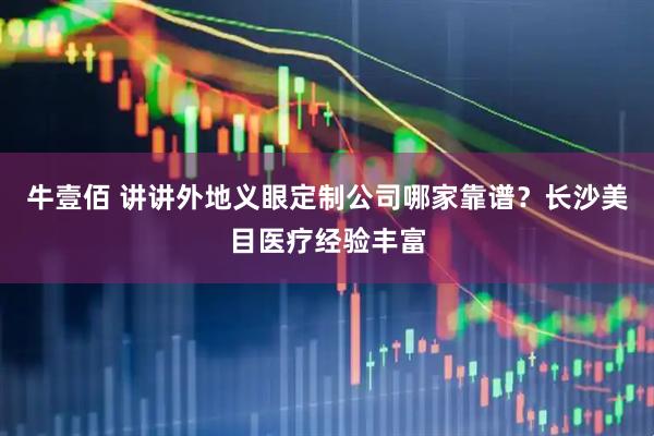 牛壹佰 讲讲外地义眼定制公司哪家靠谱？长沙美目医疗经验丰富