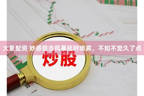 大象配资 妙感狙击风暴延时喷雾，不知不觉久了点
