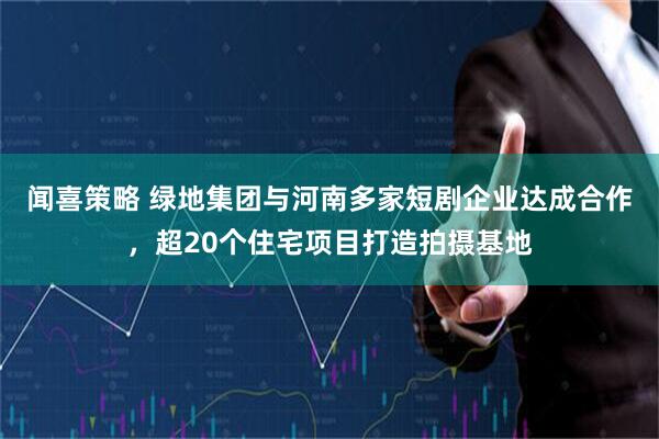 闻喜策略 绿地集团与河南多家短剧企业达成合作，超20个住宅项目打造拍摄基地