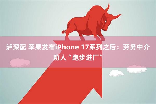 泸深配 苹果发布iPhone 17系列之后：劳务中介劝人“跑步进厂”