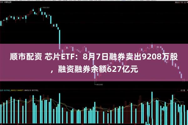 顺市配资 芯片ETF：8月7日融券卖出9208万股，融资融券余额627亿元