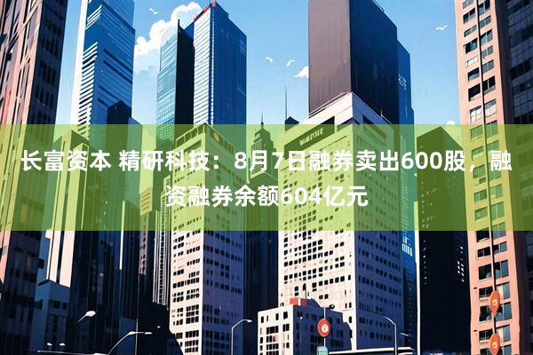 长富资本 精研科技：8月7日融券卖出600股，融资融券余额604亿元