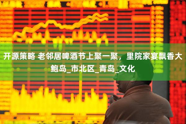 开源策略 老邻居啤酒节上聚一聚，里院家宴飘香大鲍岛_市北区_青岛_文化