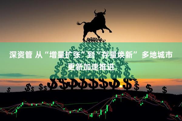 深资管 从“增量扩张”到“存量焕新” 多地城市更新加速推进