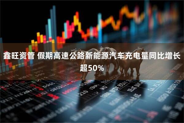鑫旺资管 假期高速公路新能源汽车充电量同比增长超50%