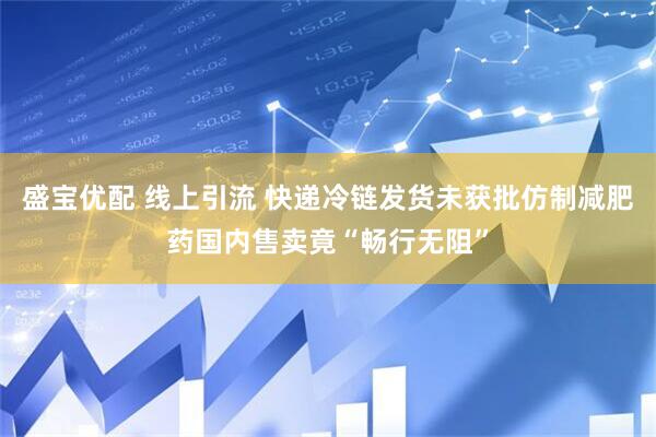 盛宝优配 线上引流 快递冷链发货未获批仿制减肥药国内售卖竟“畅行无阻”